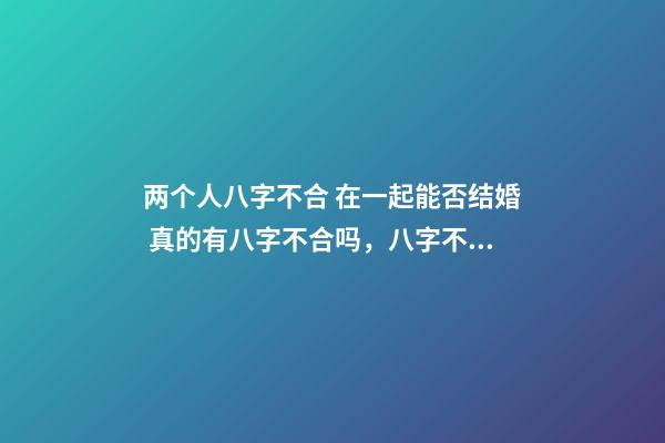 两个人八字不合 在一起能否结婚 真的有八字不合吗，八字不合真的不能结婚吗？-第1张-观点-玄机派